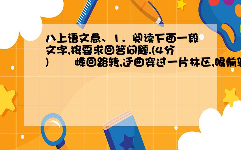 八上语文急、1．阅读下面一段文字,按要求回答问题.(4分) 　　峰回路转,迂曲穿过一片林区,眼前骤然一亮,出现一泓水潭.