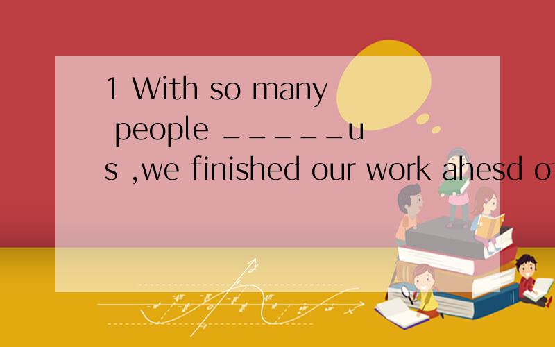 1 With so many people _____us ,we finished our work ahesd of