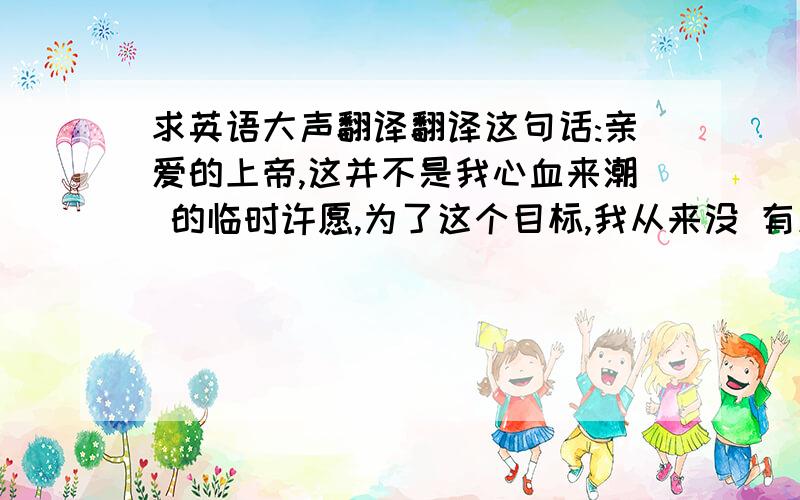 求英语大声翻译翻译这句话:亲爱的上帝,这并不是我心血来潮 的临时许愿,为了这个目标,我从来没 有放弃过,并且一直都在努力