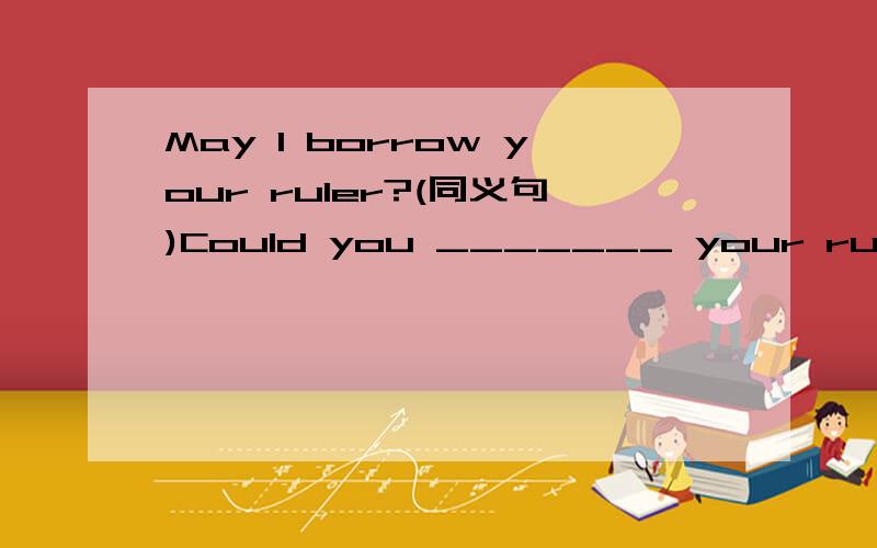 May l borrow your ruler?(同义句)Could you _______ your ruler __