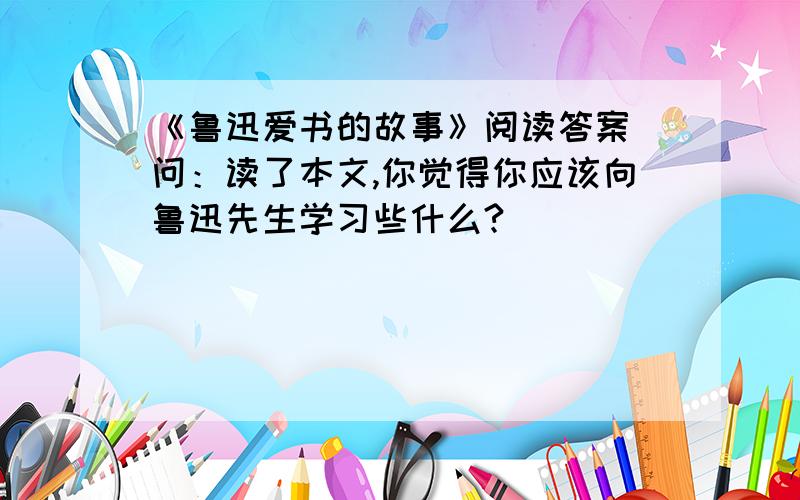 《鲁迅爱书的故事》阅读答案 问：读了本文,你觉得你应该向鲁迅先生学习些什么?