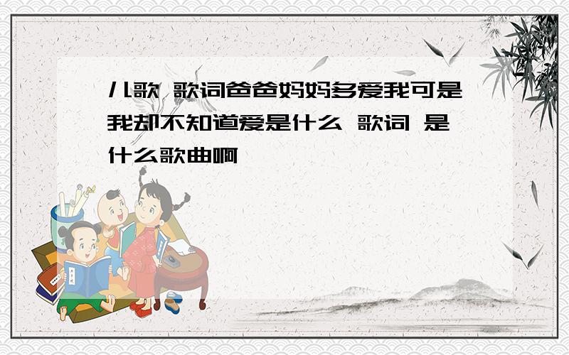 儿歌 歌词爸爸妈妈多爱我可是我却不知道爱是什么 歌词 是什么歌曲啊