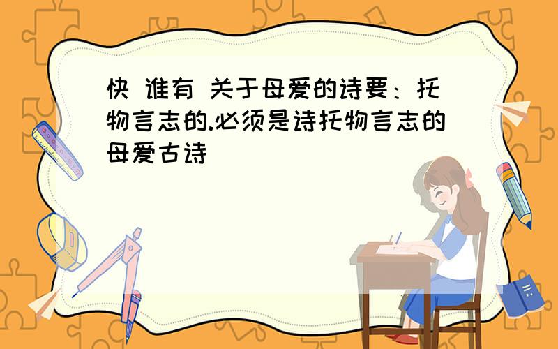 快 谁有 关于母爱的诗要：托物言志的.必须是诗托物言志的母爱古诗