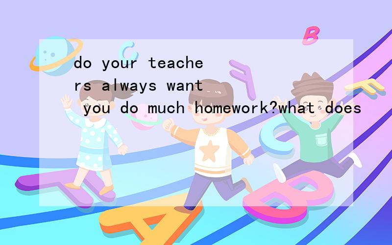 do your teachers always want you do much homework?what does