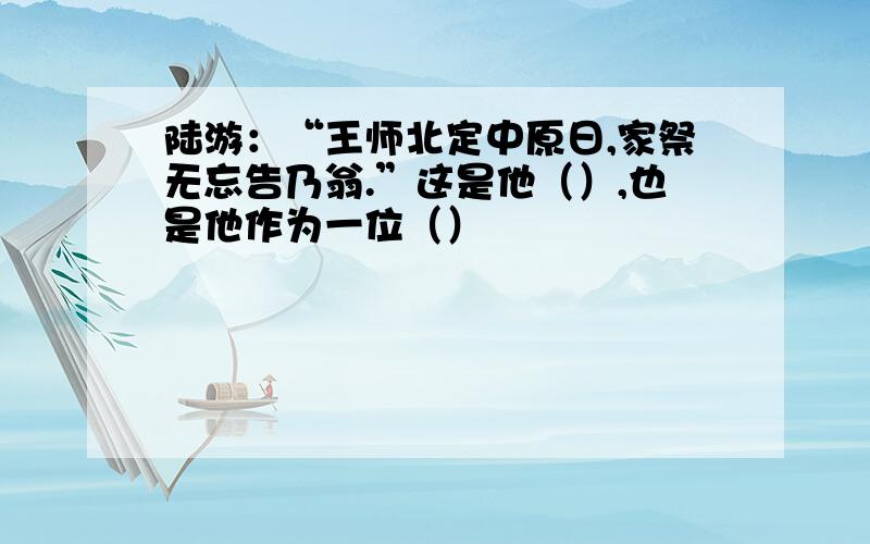 陆游：“王师北定中原日,家祭无忘告乃翁.”这是他（）,也是他作为一位（）