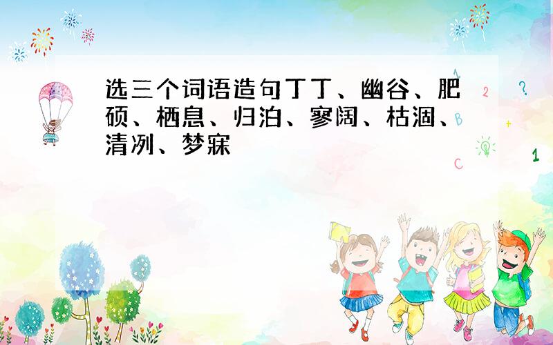 选三个词语造句丁丁、幽谷、肥硕、栖息、归泊、寥阔、枯涸、清冽、梦寐