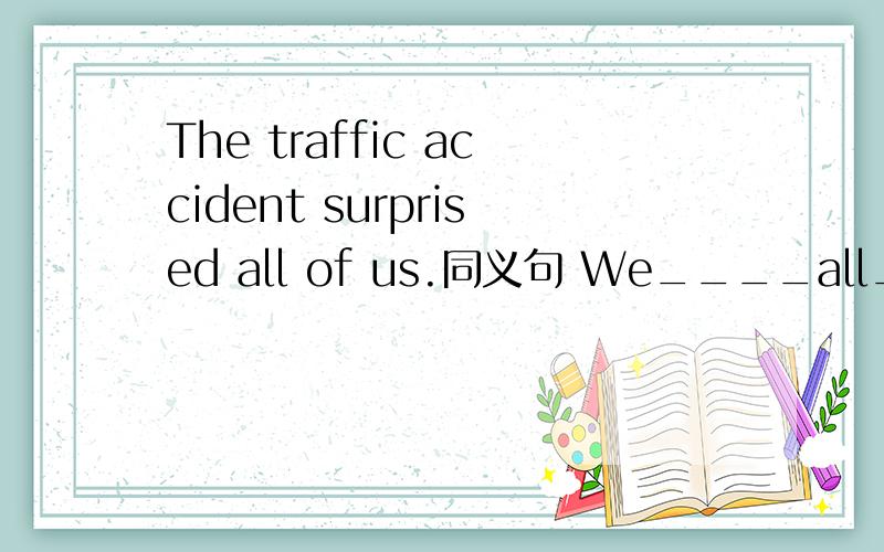 The traffic accident surprised all of us.同义句 We____all____ _