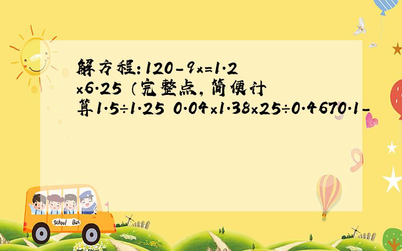 解方程：120-9x=1.2×6.25 （完整点,简便计算1.5÷1.25 0.04×1.38×25÷0.4670.1-