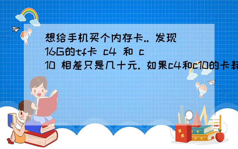 想给手机买个内存卡.. 发现16G的tf卡 c4 和 c10 相差只是几十元. 如果c4和c10的卡耗电量不大的话就考虑