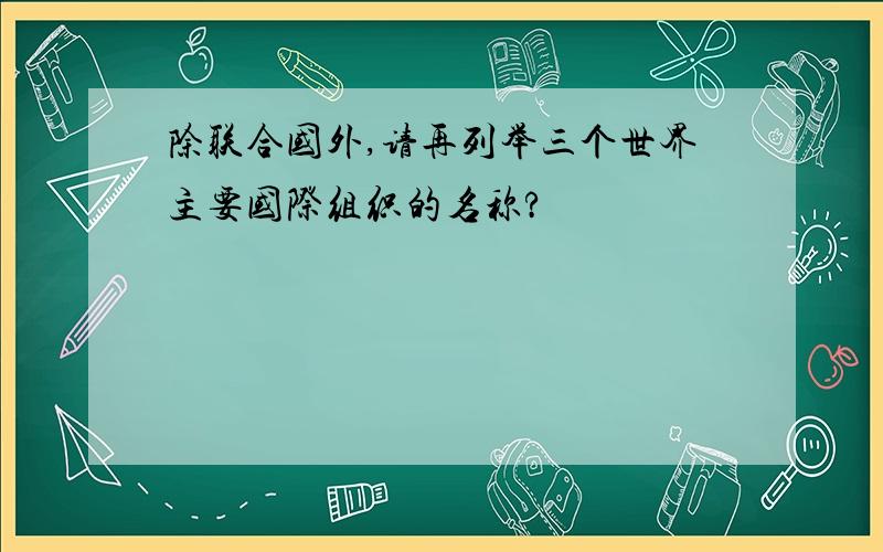 除联合国外,请再列举三个世界主要国际组织的名称?