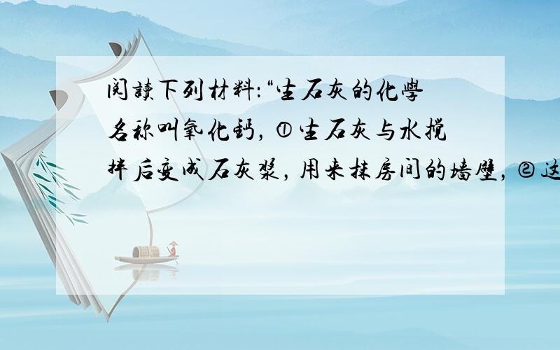 阅读下列材料：“生石灰的化学名称叫氧化钙，①生石灰与水搅拌后变成石灰浆，用来抹房间的墙壁，②这些石灰浆不断吸收空气中的二