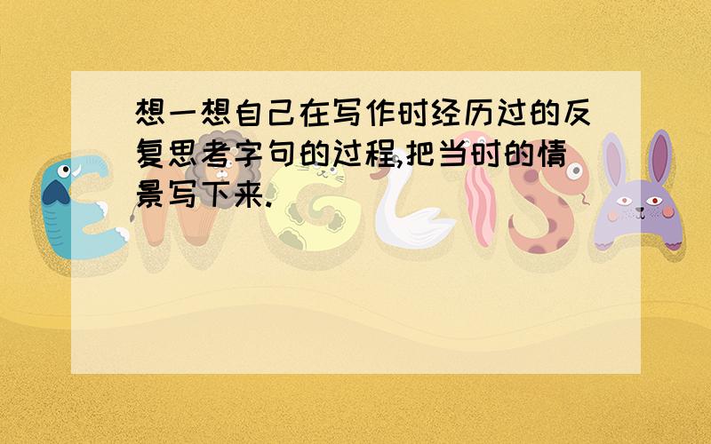 想一想自己在写作时经历过的反复思考字句的过程,把当时的情景写下来.