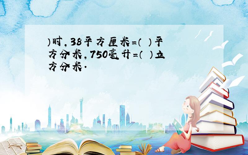 ）时,38平方厘米=（ ）平方分米,750毫升=（ ）立方分米.