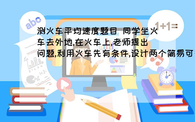 测火车平均速度题目 同学坐火车去外地,在火车上,老师提出问题,利用火车先有条件,设计两个简易可行的方法测火车行驶的平均速