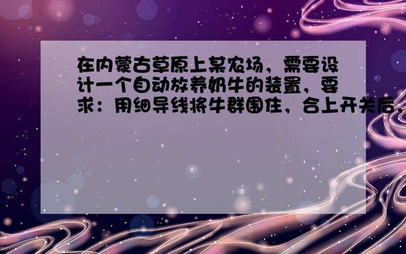 在内蒙古草原上某农场，需要设计一个自动放养奶牛的装置，要求：用细导线将牛群围住，合上开关后，当牛在圈内吃草时，值班室内灯