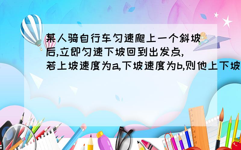 某人骑自行车匀速爬上一个斜坡后,立即匀速下坡回到出发点,若上坡速度为a,下坡速度为b,则他上下坡的平均速度为?’急用!