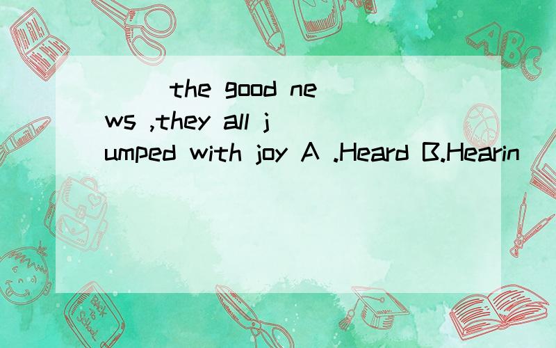 ( )the good news ,they all jumped with joy A .Heard B.Hearin