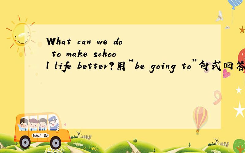 What can we do to make school life better?用“be going to”句式回答