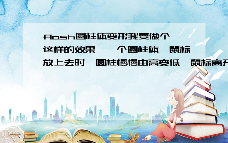 flash圆柱体变形我要做个这样的效果,一个圆柱体,鼠标放上去时,圆柱慢慢由高变低,鼠标离开后大约20秒钟后圆柱体又慢慢