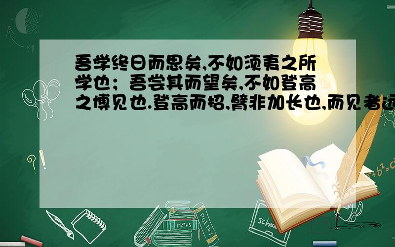 吾学终日而思矣,不如须夷之所学也；吾尝其而望矣,不如登高之博见也.登高而招,臂非加长也,而见者远；顺风而呼,声非加疾也,