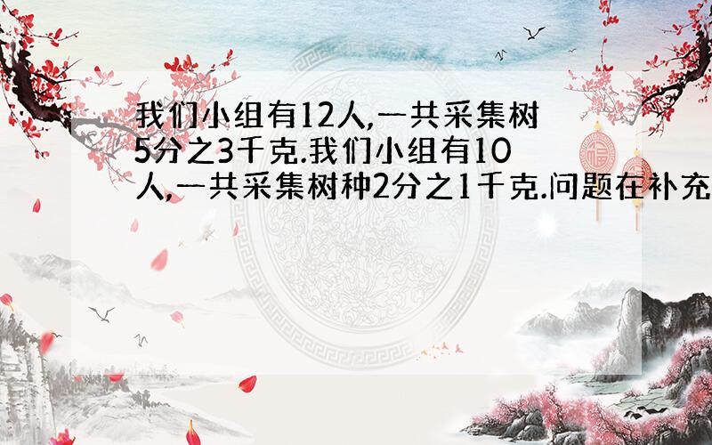 我们小组有12人,一共采集树5分之3千克.我们小组有10人,一共采集树种2分之1千克.问题在补充中：