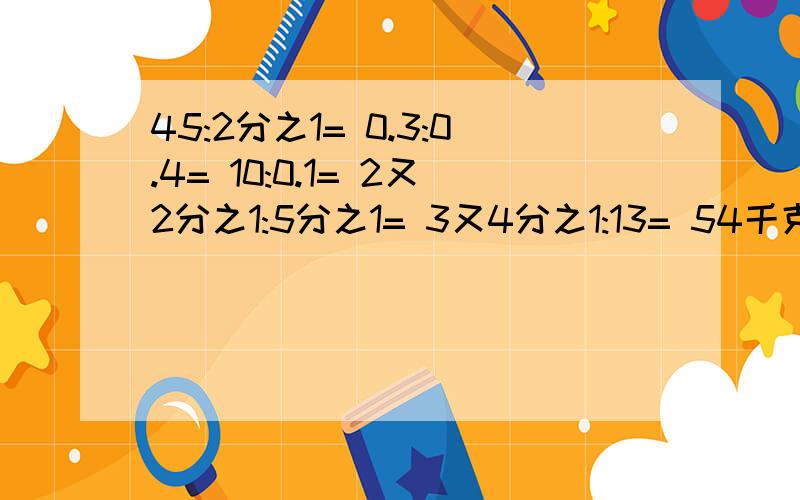 45:2分之1= 0.3:0.4= 10:0.1= 2又2分之1:5分之1= 3又4分之1:13= 54千克:5千克=