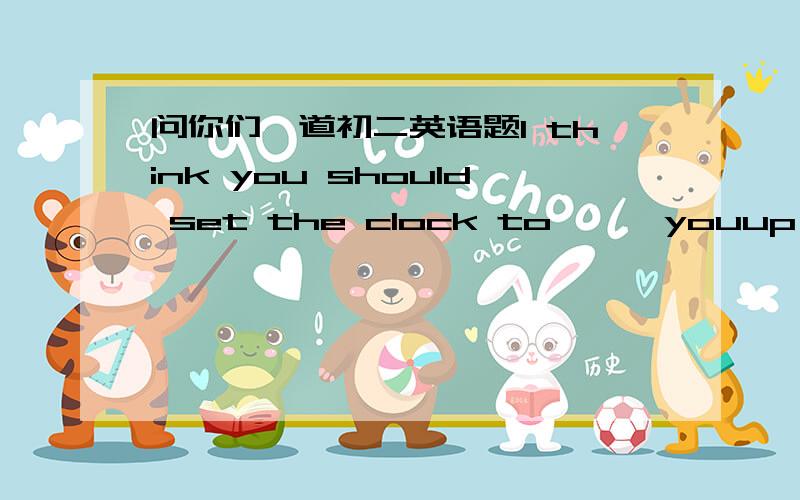 问你们一道初二英语题l think you should set the clock to 【 】youup earli