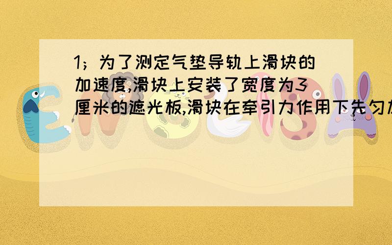 1；为了测定气垫导轨上滑块的加速度,滑块上安装了宽度为3厘米的遮光板,滑块在牵引力作用下先匀加速通过两个光电门,配套的数