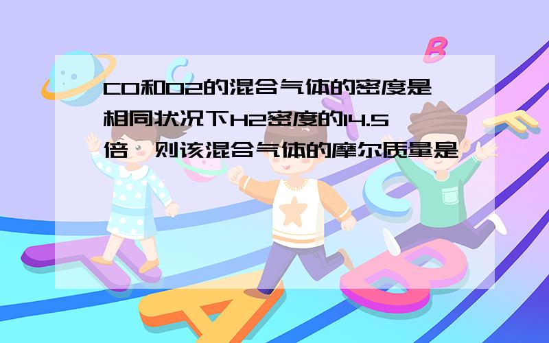 CO和O2的混合气体的密度是相同状况下H2密度的14.5倍,则该混合气体的摩尔质量是 ,