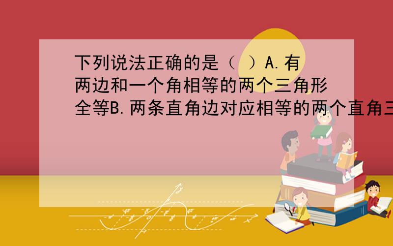 下列说法正确的是（ ）A.有两边和一个角相等的两个三角形全等B.两条直角边对应相等的两个直角三角形全等C.