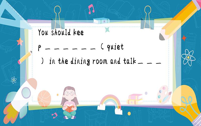 You should keep ______(quiet) in the dining room and talk___