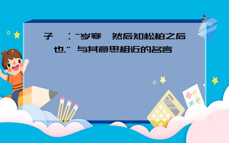 子曰：“岁寒,然后知松柏之后凋也.” 与其意思相近的名言