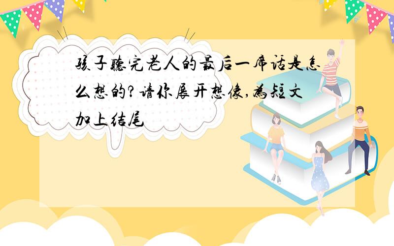 孩子听完老人的最后一席话是怎么想的?请你展开想像,为短文加上结尾