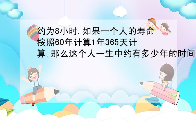 约为8小时.如果一个人的寿命按照60年计算1年365天计算,那么这个人一生中约有多少年的时间为睡眠时间.