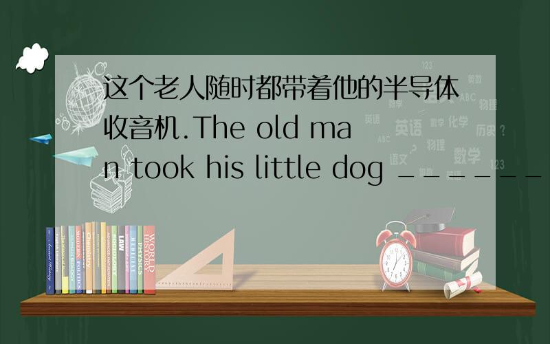 这个老人随时都带着他的半导体收音机.The old man took his little dog _______wit