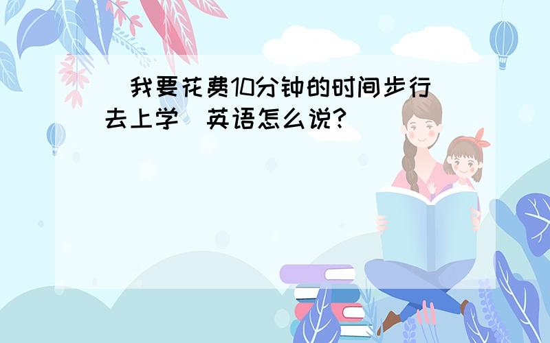 (我要花费10分钟的时间步行去上学)英语怎么说?