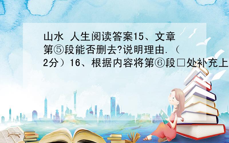 山水 人生阅读答案15、文章第⑤段能否删去?说明理由.（2分）16、根据内容将第⑥段□处补充上恰当的词语.（2分）A 沉