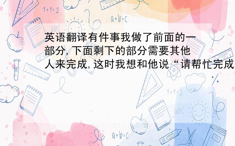 英语翻译有件事我做了前面的一部分,下面剩下的部分需要其他人来完成,这时我想和他说“请帮忙完成这个工作”.