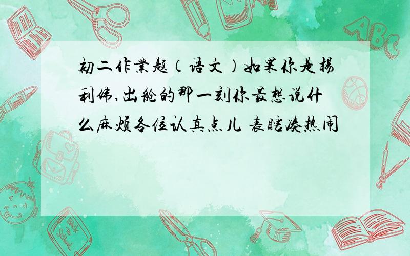 初二作业题（语文）如果你是杨利伟,出舱的那一刻你最想说什么麻烦各位认真点儿 表瞎凑热闹