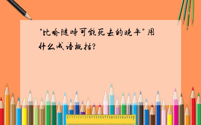 “比喻随时可能死去的晚年”用什么成语概括?