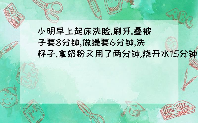 小明早上起床洗脸.刷牙.叠被子要8分钟,做操要6分钟,洗杯子.拿奶粉又用了两分钟,烧开水15分钟,