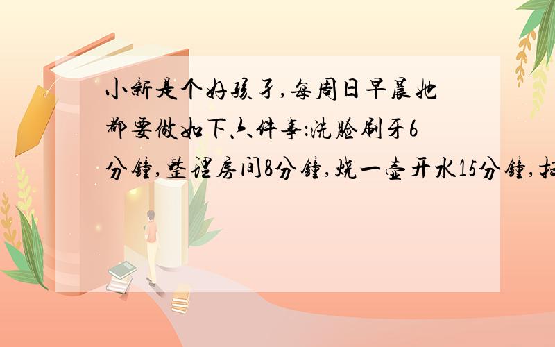 小新是个好孩孑,每周日早晨她都要做如下六件事：洗脸刷牙6分钟,整理房间8分钟,烧一壶开水15分钟,扫地4分钟,煮稀饭25