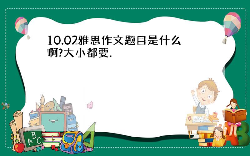 10.02雅思作文题目是什么啊?大小都要.