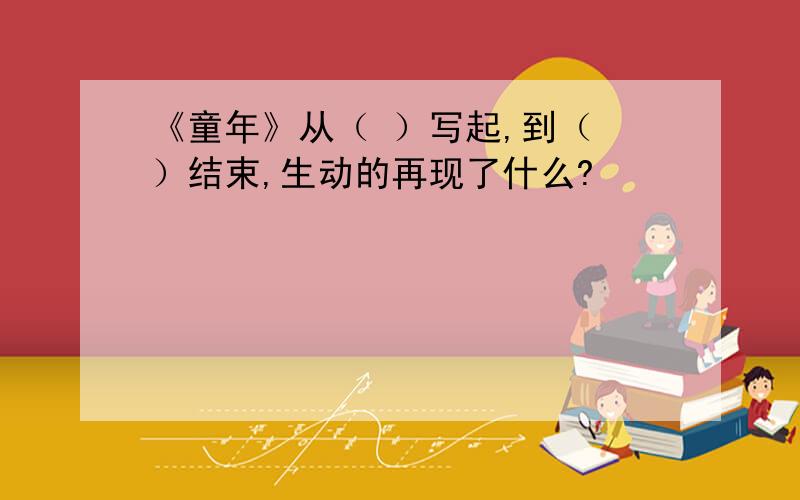 《童年》从（ ）写起,到（ ）结束,生动的再现了什么?