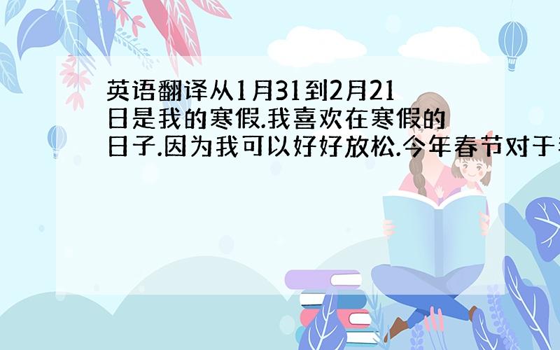 英语翻译从1月31到2月21日是我的寒假.我喜欢在寒假的日子.因为我可以好好放松.今年春节对于我来说是很快乐的.我穿着漂