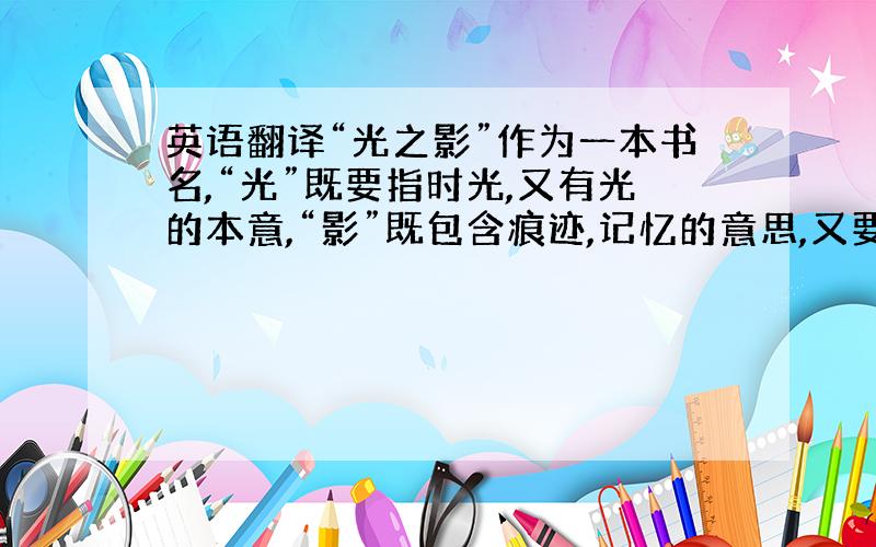 英语翻译“光之影”作为一本书名,“光”既要指时光,又有光的本意,“影”既包含痕迹,记忆的意思,又要与“光”相顺应,有影子