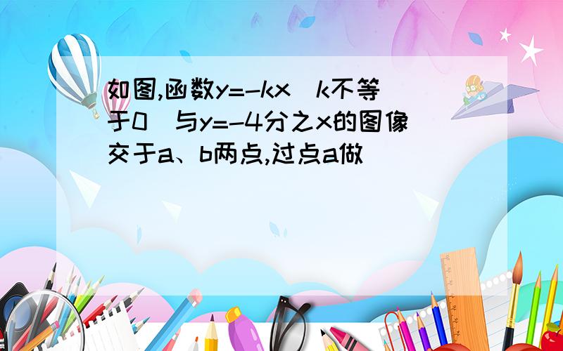 如图,函数y=-kx（k不等于0）与y=-4分之x的图像交于a、b两点,过点a做