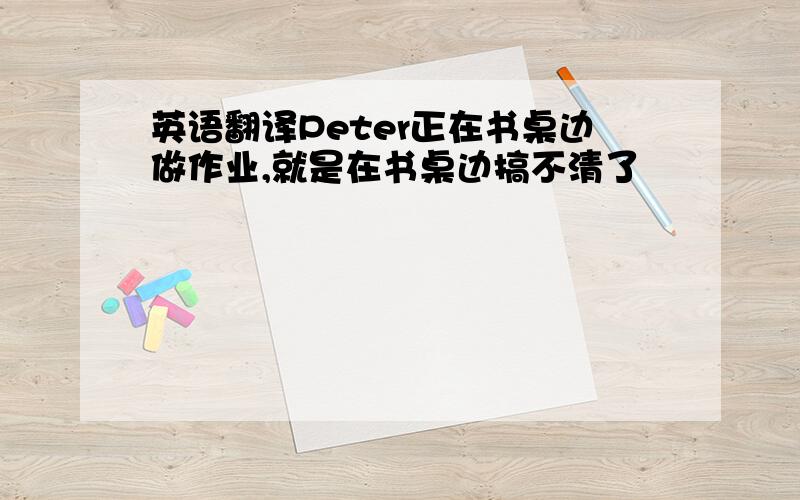 英语翻译Peter正在书桌边做作业,就是在书桌边搞不清了