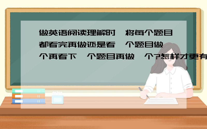 做英语阅读理解时,将每个题目都看完再做还是看一个题目做一个再看下一个题目再做一个?怎样才更有效?