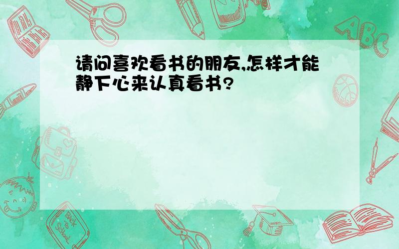 请问喜欢看书的朋友,怎样才能静下心来认真看书?